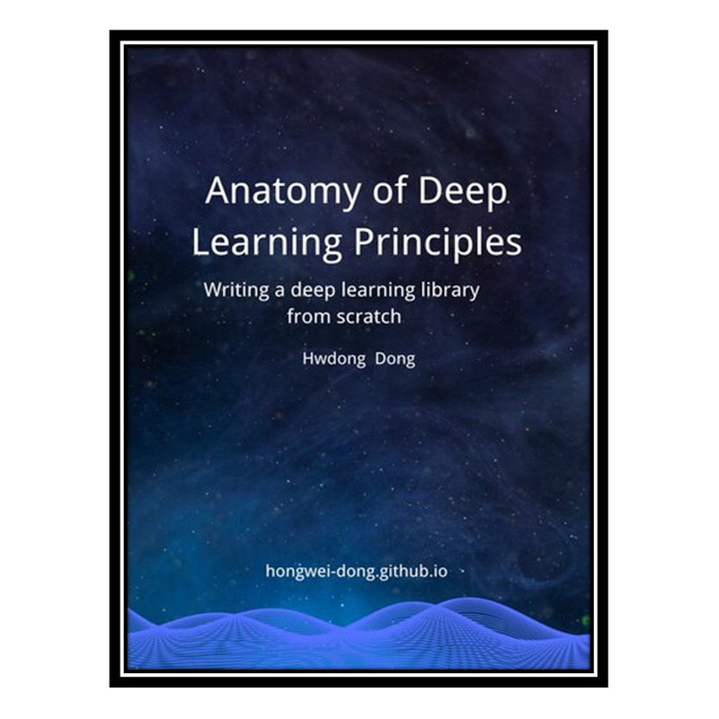 کتاب Anatomy of Deep Learning Principles: Writing a Deep Learning Library from Scratch اثر Hongwei Dong انتشارات مؤلفین طلایی