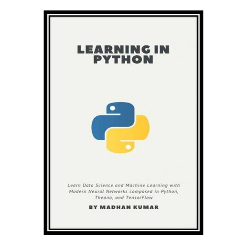 کتاب Learning in Python: Learn Data Science and Machine Learning with Modern Neural Networks composed in Python, Theano, and TensorFlow اثر MADHAN KUMAR انتشارات مؤلفین طلایی