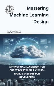 دانلود کتاب Mastering Machine Learning Design: A Practical Handbook for Creating Scalable Cloud-Native Systems for Developers