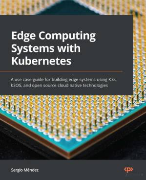 دانلود کتاب Edge Computing Systems with Kubernetes: A use case guide for building edge systems using K3s, k3OS, and open source cloud native technologies